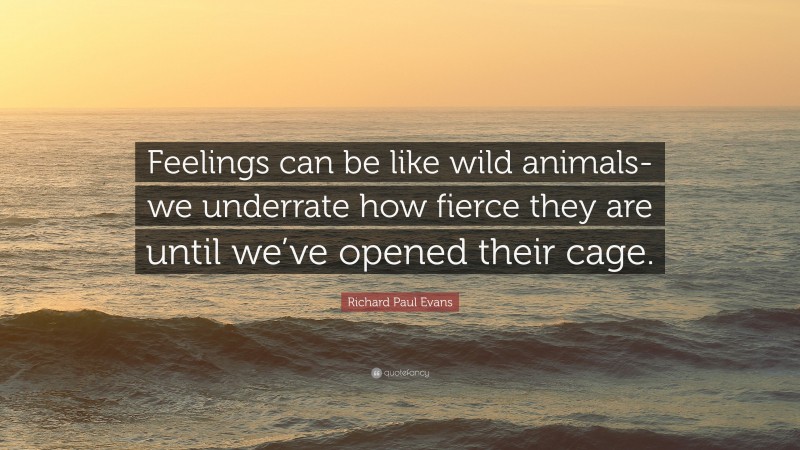 Richard Paul Evans Quote: “Feelings can be like wild animals-we underrate how fierce they are until we’ve opened their cage.”