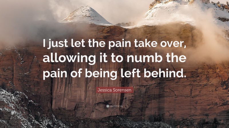 Jessica Sorensen Quote: “I just let the pain take over, allowing it to numb the pain of being left behind.”