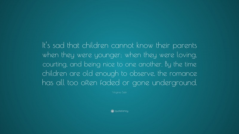 Virginia Satir Quote: “It’s sad that children cannot know their parents when they were younger; when they were loving, courting, and being nice to one another. By the time children are old enough to observe, the romance has all too often faded or gone underground.”