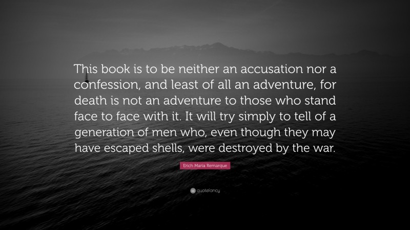 Erich Maria Remarque Quote: “This book is to be neither an accusation nor a confession, and least of all an adventure, for death is not an adventure to those who stand face to face with it. It will try simply to tell of a generation of men who, even though they may have escaped shells, were destroyed by the war.”