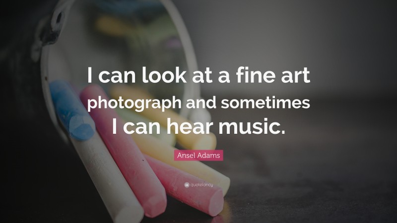 Ansel Adams Quote: “I can look at a fine art photograph and sometimes I can hear music.”