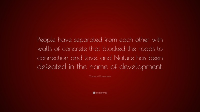 Yasunari Kawabata Quote: “People have separated from each other with walls of concrete that blocked the roads to connection and love. and Nature has been defeated in the name of development.”