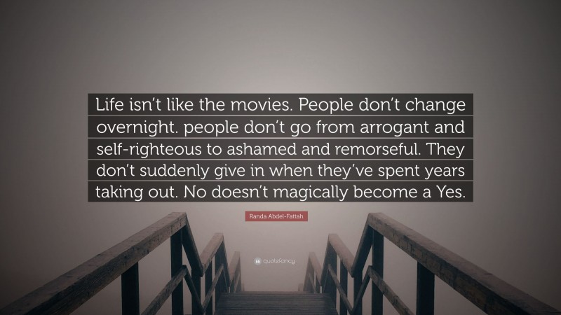 Randa Abdel-Fattah Quote: “Life isn’t like the movies. People don’t change overnight. people don’t go from arrogant and self-righteous to ashamed and remorseful. They don’t suddenly give in when they’ve spent years taking out. No doesn’t magically become a Yes.”