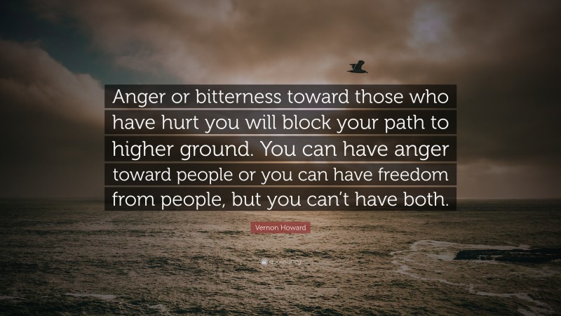 Vernon Howard Quote: “Anger or bitterness toward those who have hurt you will block your path to higher ground. You can have anger toward people or you can have freedom from people, but you can’t have both.”