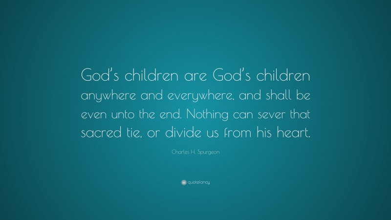 Charles H. Spurgeon Quote: “God’s children are God’s children anywhere and everywhere, and shall be even unto the end. Nothing can sever that sacred tie, or divide us from his heart.”
