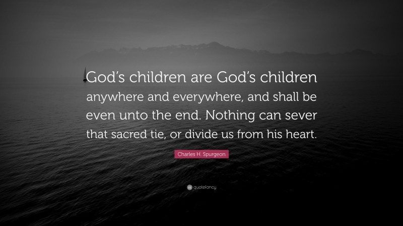 Charles H. Spurgeon Quote: “God’s children are God’s children anywhere and everywhere, and shall be even unto the end. Nothing can sever that sacred tie, or divide us from his heart.”