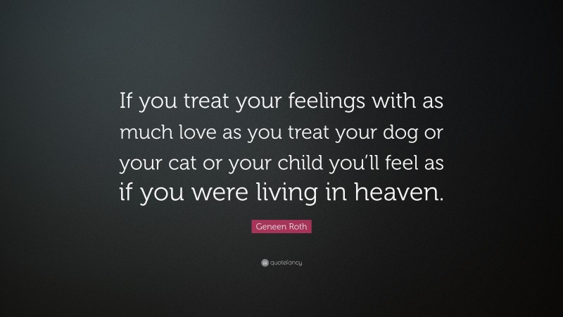 Geneen Roth Quote: “If you treat your feelings with as much love as you treat your dog or your cat or your child you’ll feel as if you were living in heaven.”