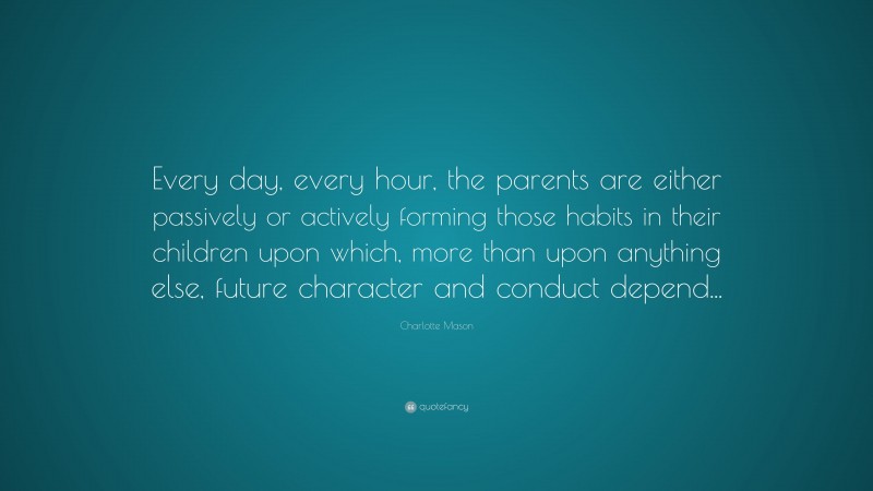 Charlotte Mason Quote: “Every day, every hour, the parents are either passively or actively forming those habits in their children upon which, more than upon anything else, future character and conduct depend...”