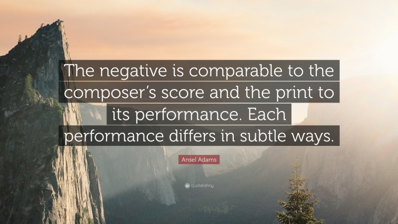 Ansel Adams Quote: “The negative is comparable to the composer’s score and the print to its performance. Each performance differs in subtle ways.”