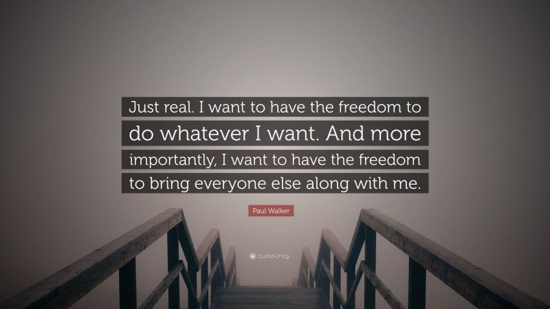 Paul Walker Quote: “Just real. I want to have the freedom to do whatever I want. And more importantly, I want to have the freedom to bring everyone else along with me.”