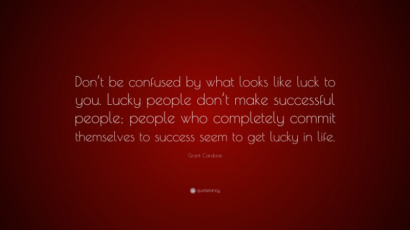Grant Cardone Quote: “Don’t be confused by what looks like luck to you. Lucky people don’t make successful people; people who completely commit themselves to success seem to get lucky in life.”