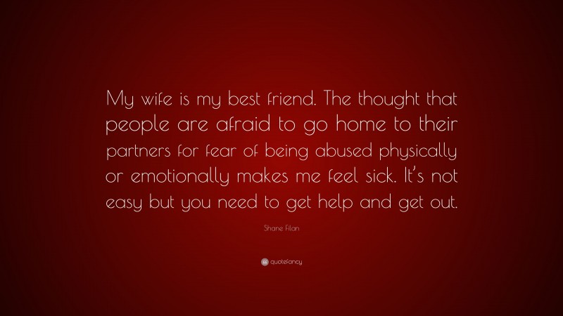 Shane Filan Quote: “My wife is my best friend. The thought that people are afraid to go home to their partners for fear of being abused physically or emotionally makes me feel sick. It’s not easy but you need to get help and get out.”