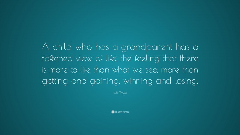 Lois Wyse Quote: “A child who has a grandparent has a softened view of life, the feeling that there is more to life than what we see, more than getting and gaining, winning and losing.”