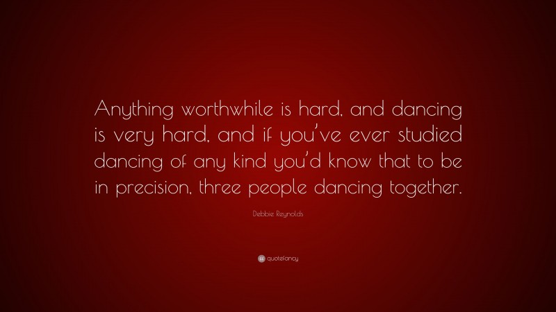 Debbie Reynolds Quote: “Anything worthwhile is hard, and dancing is very hard, and if you’ve ever studied dancing of any kind you’d know that to be in precision, three people dancing together.”