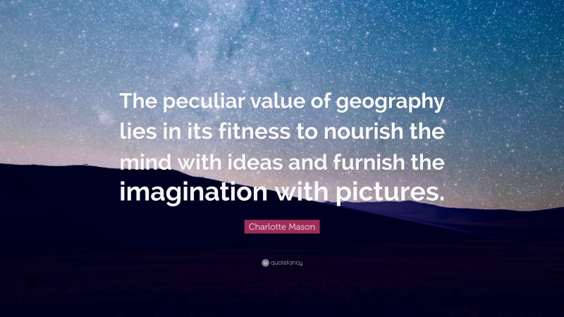 Charlotte Mason Quote: “The peculiar value of geography lies in its fitness to nourish the mind with ideas and furnish the imagination with pictures.”
