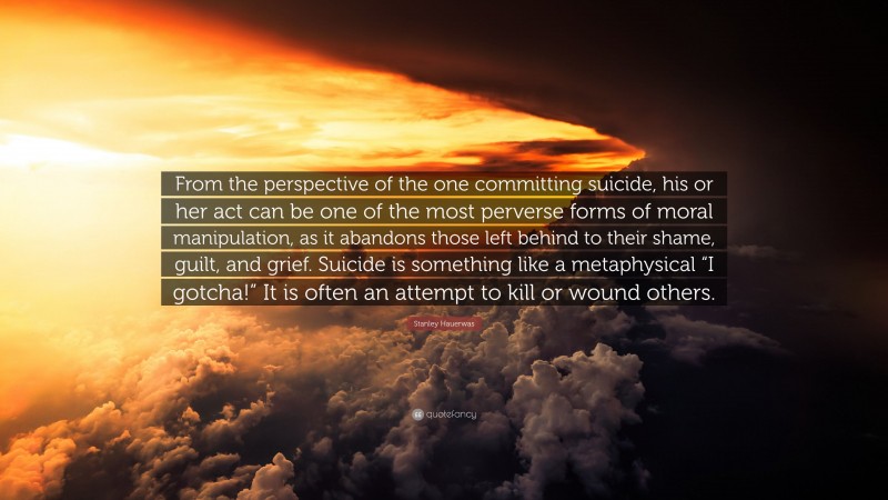 Stanley Hauerwas Quote: “From the perspective of the one committing suicide, his or her act can be one of the most perverse forms of moral manipulation, as it abandons those left behind to their shame, guilt, and grief. Suicide is something like a metaphysical “I gotcha!” It is often an attempt to kill or wound others.”