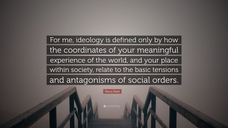 Slavoj Žižek Quote: “For me, ideology is defined only by how the coordinates of your meaningful experience of the world, and your place within society, relate to the basic tensions and antagonisms of social orders.”