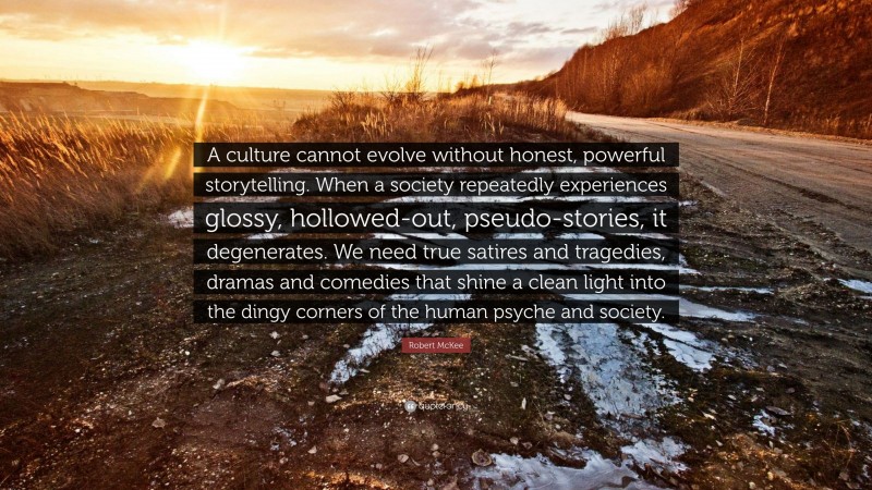 Robert McKee Quote: “A culture cannot evolve without honest, powerful storytelling. When a society repeatedly experiences glossy, hollowed-out, pseudo-stories, it degenerates. We need true satires and tragedies, dramas and comedies that shine a clean light into the dingy corners of the human psyche and society.”
