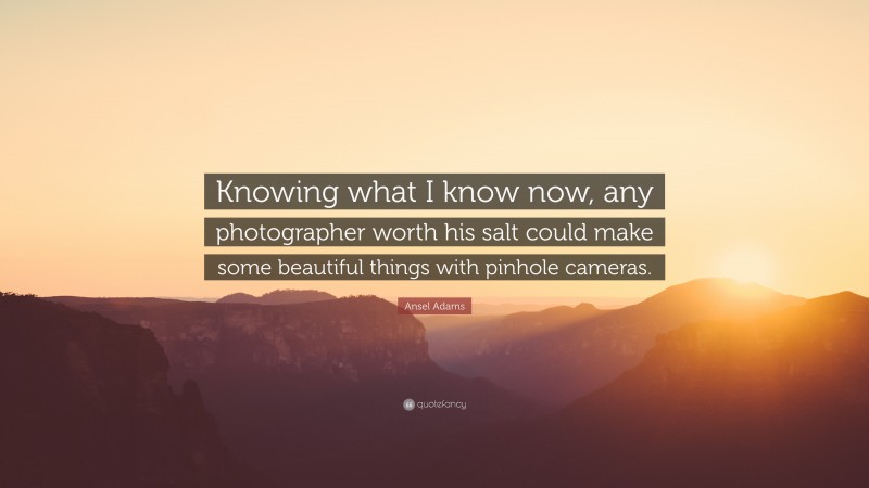 Ansel Adams Quote: “Knowing what I know now, any photographer worth his salt could make some beautiful things with pinhole cameras.”