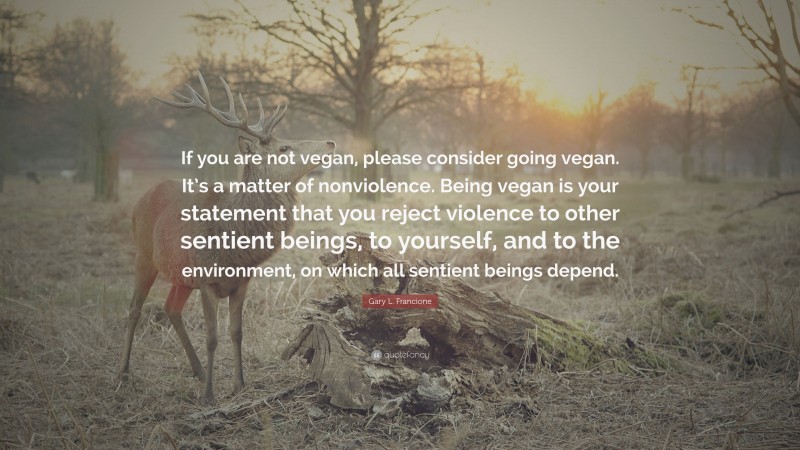 Gary L. Francione Quote: “If you are not vegan, please consider going vegan. It’s a matter of nonviolence. Being vegan is your statement that you reject violence to other sentient beings, to yourself, and to the environment, on which all sentient beings depend.”