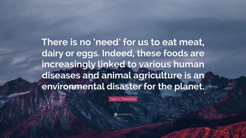 Gary L. Francione Quote: “There is no ‘need’ for us to eat meat, dairy or eggs. Indeed, these foods are increasingly linked to various human diseases and animal agriculture is an environmental disaster for the planet.”