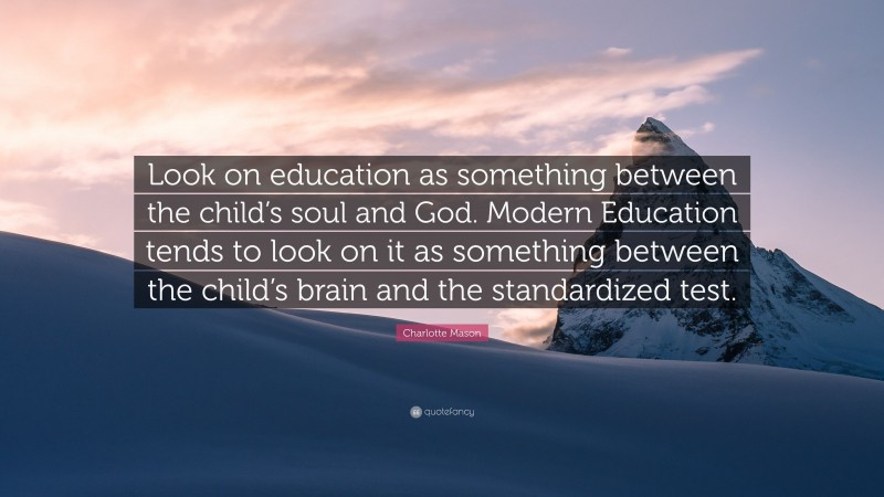 Charlotte Mason Quote: “Look on education as something between the child’s soul and God. Modern Education tends to look on it as something between the child’s brain and the standardized test.”