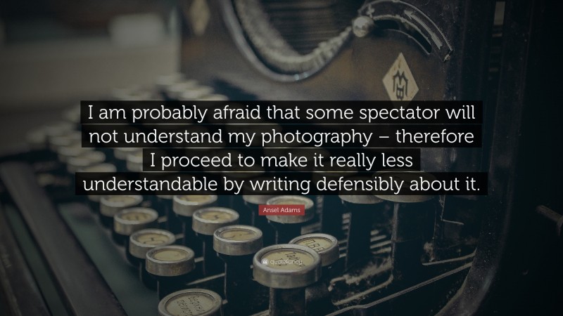 Ansel Adams Quote: “I am probably afraid that some spectator will not understand my photography – therefore I proceed to make it really less understandable by writing defensibly about it.”