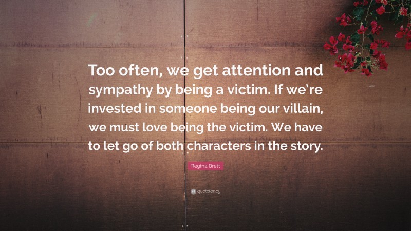 Regina Brett Quote: “Too often, we get attention and sympathy by being a victim. If we’re invested in someone being our villain, we must love being the victim. We have to let go of both characters in the story.”
