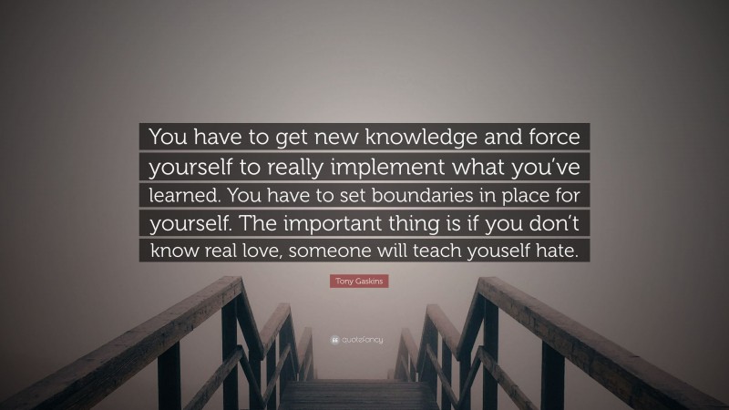 Tony Gaskins Quote: “You have to get new knowledge and force yourself to really implement what you’ve learned. You have to set boundaries in place for yourself. The important thing is if you don’t know real love, someone will teach youself hate.”