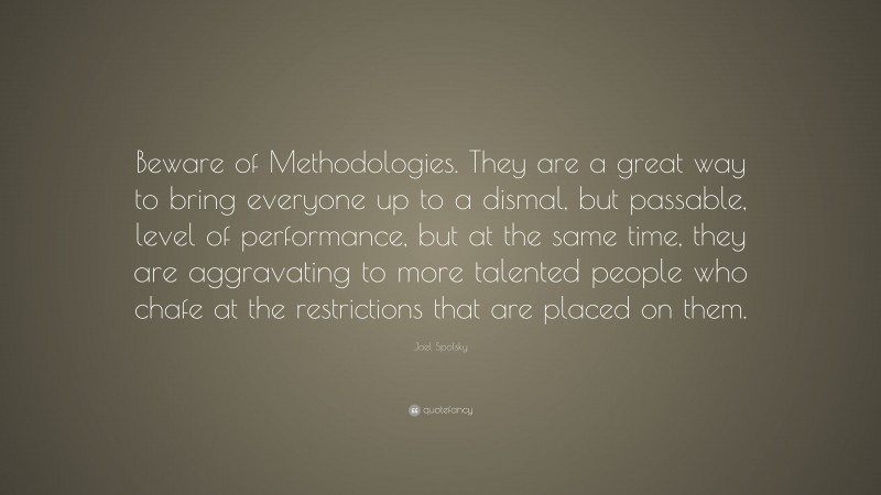 Joel Spolsky Quote: “Beware of Methodologies. They are a great way to bring everyone up to a dismal, but passable, level of performance, but at the same time, they are aggravating to more talented people who chafe at the restrictions that are placed on them.”