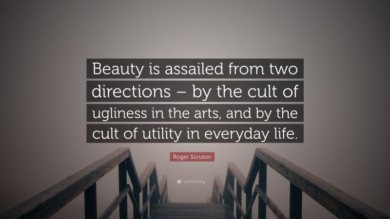 Roger Scruton Quote: “Beauty is assailed from two directions – by the cult of ugliness in the arts, and by the cult of utility in everyday life.”