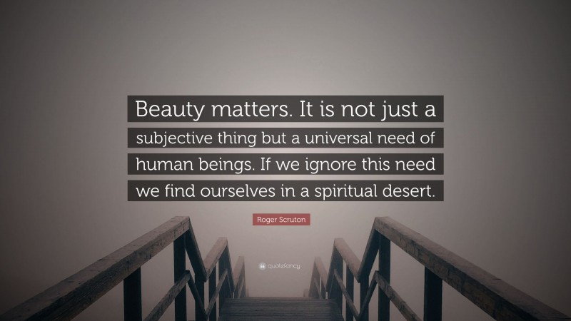 Roger Scruton Quote: “Beauty matters. It is not just a subjective thing but a universal need of human beings. If we ignore this need we find ourselves in a spiritual desert.”