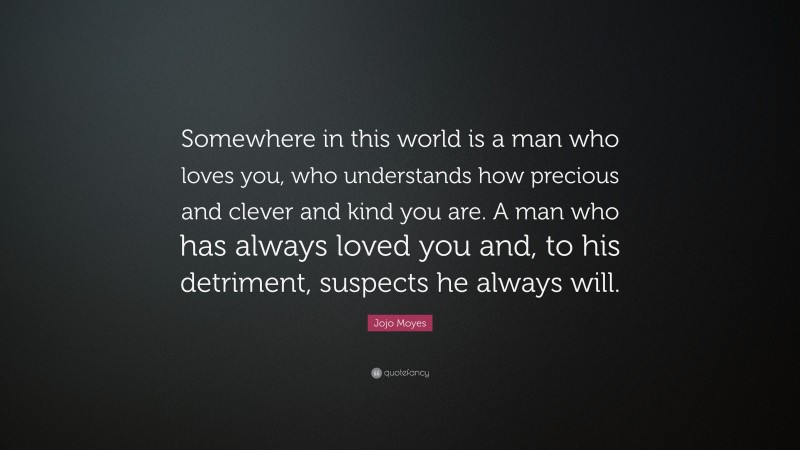 Jojo Moyes Quote: “Somewhere in this world is a man who loves you, who understands how precious and clever and kind you are. A man who has always loved you and, to his detriment, suspects he always will.”