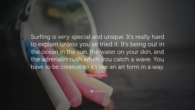 Bethany Hamilton Quote: “Surfing is very special and unique. It’s really hard to explain unless you’ve tried it. It’s being out in the ocean in the sun, the water on your skin, and the adrenalin rush when you catch a wave. You have to be creative so it’s like an art form in a way.”