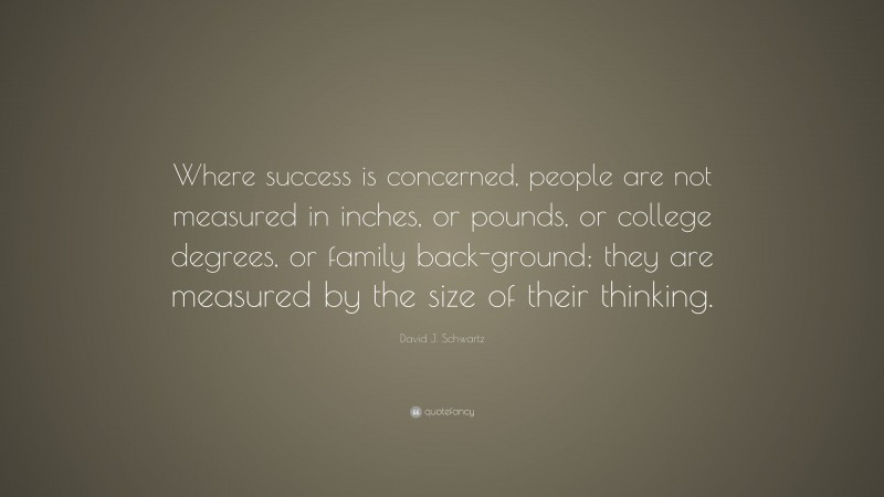 David J. Schwartz Quote: “Where success is concerned, people are not measured in inches, or pounds, or college degrees, or family back-ground; they are measured by the size of their thinking.”