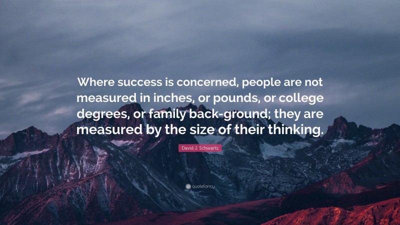 David J. Schwartz Quote: “Where success is concerned, people are not measured in inches, or pounds, or college degrees, or family back-ground; they are measured by the size of their thinking.”