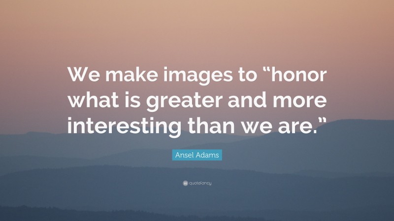 Ansel Adams Quote: “We make images to “honor what is greater and more interesting than we are.””