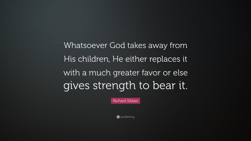 Richard Sibbes Quote: “Whatsoever God takes away from His children, He either replaces it with a much greater favor or else gives strength to bear it.”