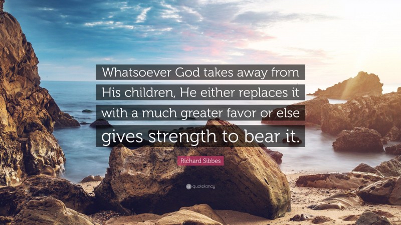 Richard Sibbes Quote: “Whatsoever God takes away from His children, He either replaces it with a much greater favor or else gives strength to bear it.”