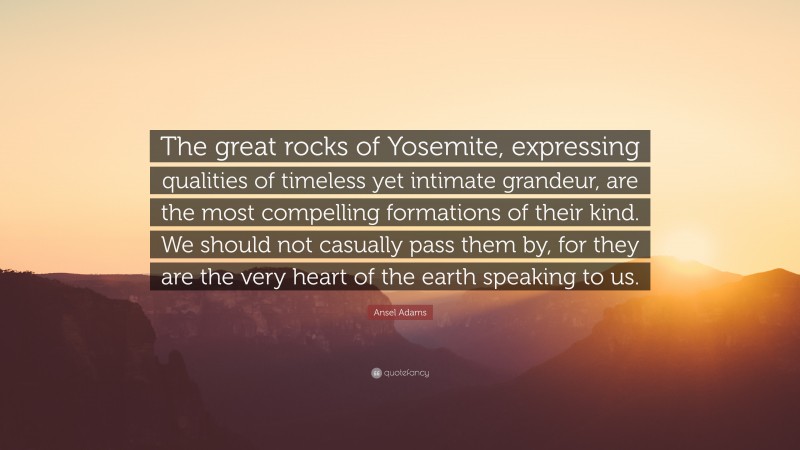 Ansel Adams Quote: “The great rocks of Yosemite, expressing qualities of timeless yet intimate grandeur, are the most compelling formations of their kind. We should not casually pass them by, for they are the very heart of the earth speaking to us.”