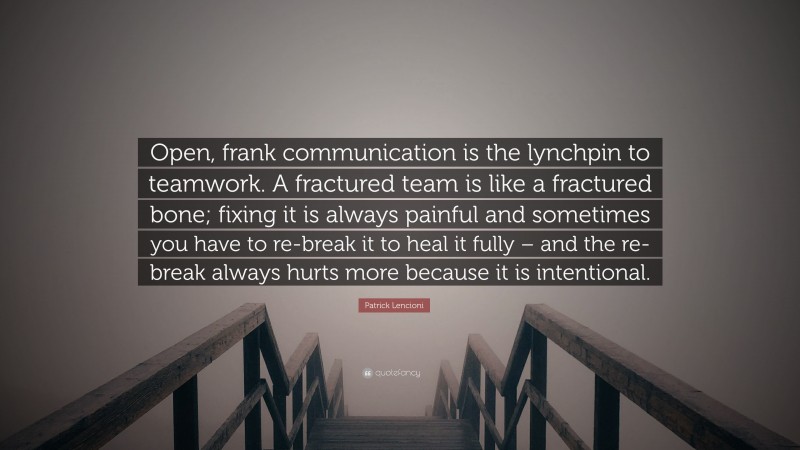 Patrick Lencioni Quote: “Open, frank communication is the lynchpin to teamwork. A fractured team is like a fractured bone; fixing it is always painful and sometimes you have to re-break it to heal it fully – and the re-break always hurts more because it is intentional.”