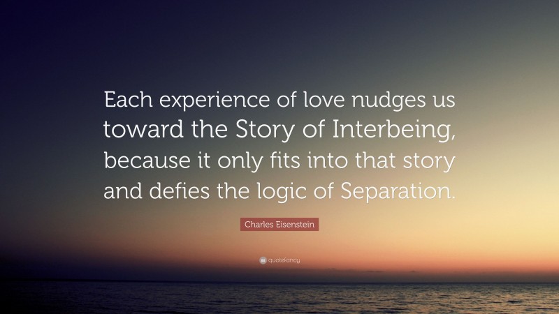 Charles Eisenstein Quote: “Each experience of love nudges us toward the Story of Interbeing, because it only fits into that story and defies the logic of Separation.”
