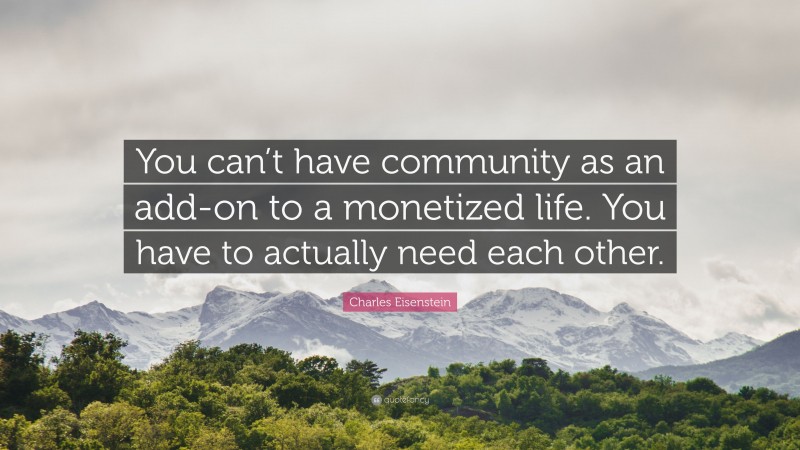 Charles Eisenstein Quote: “You can’t have community as an add-on to a monetized life. You have to actually need each other.”