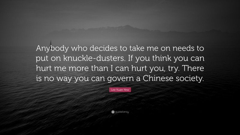 Lee Kuan Yew Quote: “Anybody who decides to take me on needs to put on knuckle-dusters. If you think you can hurt me more than I can hurt you, try. There is no way you can govern a Chinese society.”
