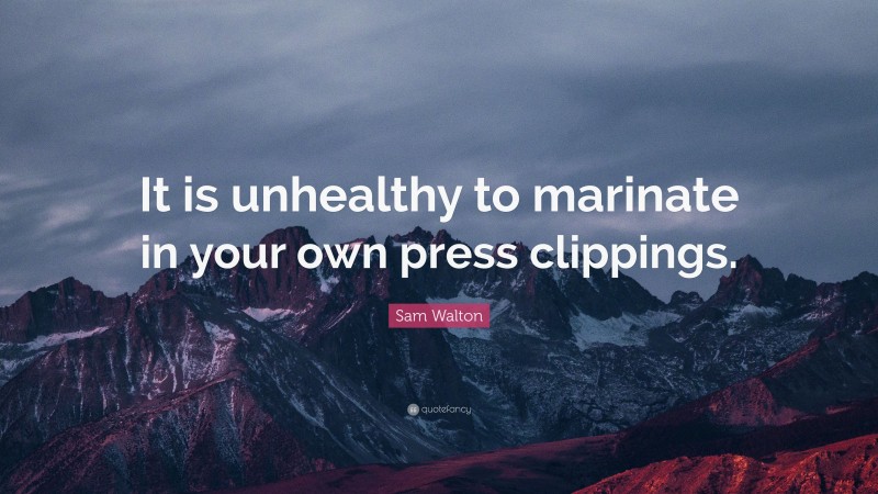 Sam Walton Quote: “It is unhealthy to marinate in your own press clippings.”