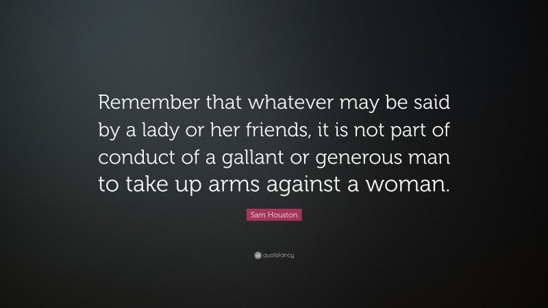 Sam Houston Quote: “Remember that whatever may be said by a lady or her friends, it is not part of conduct of a gallant or generous man to take up arms against a woman.”
