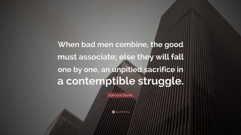 Edmund Burke Quote: “When bad men combine, the good must associate; else they will fall one by one, an unpitied sacrifice in a contemptible struggle.”