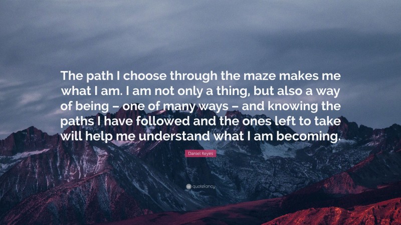 Daniel Keyes Quote: “The path I choose through the maze makes me what I am. I am not only a thing, but also a way of being – one of many ways – and knowing the paths I have followed and the ones left to take will help me understand what I am becoming.”