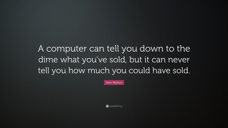 Sam Walton Quote: “A computer can tell you down to the dime what you’ve sold, but it can never tell you how much you could have sold.”