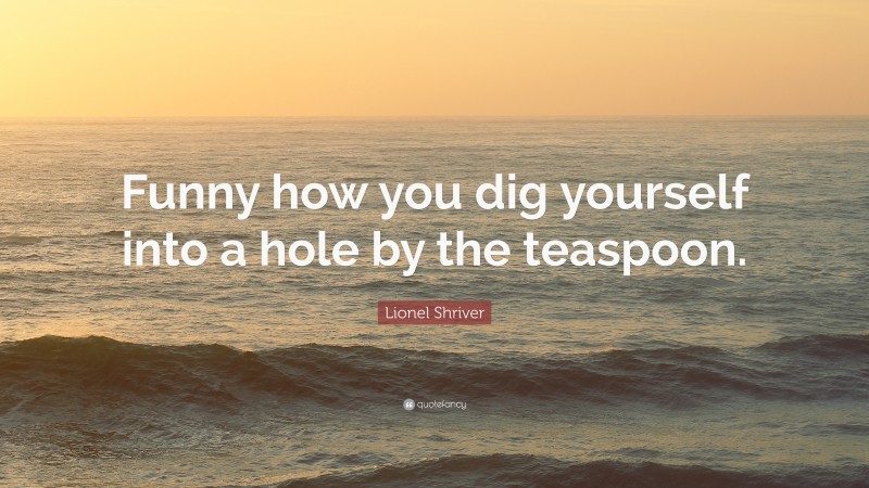 Lionel Shriver Quote: “Funny how you dig yourself into a hole by the teaspoon.”